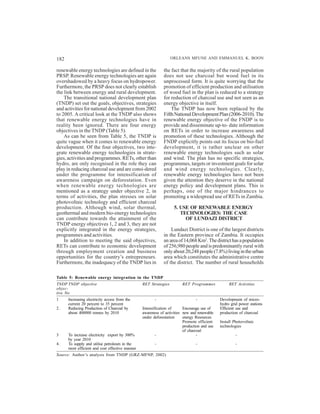 182                                                               ORLEANS MFUNE AND EMMANUEL K. BOON

renewable energy technologies are defined in the             the fact that the majority of the rural population
PRSP. Renewable energy technologies are again                does not use charcoal but wood fuel in its
overshadowed by a heavy focus on hydropower.                 unprocessed form. It is quite worrying that the
Furthermore, the PRSP does not clearly establish             promotion of efficient production and utilisation
the link between energy and rural development.               of wood fuel in the plan is reduced to a strategy
    The transitional national development plan               for reduction of charcoal use and not seen as an
(TNDP) set out the goals, objectives, strategies             energy objective in itself.
and activities for national development from 2002                The TNDP has now been replaced by the
to 2005. A critical look at the TNDP also shows              Fifth National Development Plan (2006-2010). The
that renewable energy technologies have in                   renewable energy objective of the FNDP is to
reality been ignored. There are four energy                  provide and disseminate up-to- date information
objectives in the TNDP (Table 5).                            on RETs in order to increase awareness and
    As can be seen from Table 5, the TNDP is                 promotion of these technologies. Although the
quite vague when it comes to renewable energy                FNDP explicitly points out its focus on bio-fuel
development. Of the four objectives, two inte-               development, it is rather unclear on other
grate renewable energy technologies in strate-               renewable energy technologies such as solar
gies, activities and programmes. RETs, other than            and wind. The plan has no specific strategies,
hydro, are only recognised in the role they can              programmes, targets or investment goals for solar
play in reducing charcoal use and are consi-dered            and wind energy technologies. Clearly,
under the programme for intensification of                   renewable energy technologies have not been
awareness campaign on deforestation. Even                    given the attention they deserve in the national
when renewable energy technologies are                       energy policy and development plans. This is
mentioned as a strategy under objective 2, in                perhaps, one of the major hindrances to
terms of activities, the plan stresses on solar              promoting a widespread use of RETs in Zambia.
photovoltaic technology and efficient charcoal
production. Although wind, solar thermal,                          5. USE OF RENEWABLE ENERGY
geothermal and modern bio-energy technologies                         TECHNOLOGIES: THE CASE
can contribute towards the attainment of the                            OF LUNDAZI DISTRICT
TNDP energy objectives 1, 2 and 3, they are not
explicitly integrated in the energy strategies,                  Lundazi District is one of the largest districts
programmes and activities.                                   in the Eastern province of Zambia. It occupies
    In addition to meeting the said objectives,              an area of 14,068 Km2. The district has a population
RETs can contribute to economic development                  of 256,980 people and is predominantly rural with
through employment creation and business                     only about 20,248 people (7.8%) living in the urban
opportunities for the country’s entrepreneurs.               area which constitutes the administrative centre
Furthermore, the inadequacy of the TNDP lies in              of the district. The number of rural households

Table 5: Renewable energy integration in the TNDP
TNDP TNDP objective                              RET Strategies         RET Programmes             RET Activities
objec-
tive No
1     Increasing electricity access from the            -                       -             Development of micro-
      current 20 percent to 35 percent                                                        hydro grid power stations
2.    Reducing Production of Charcoal by         Intensification of      Encourage use of     Efficient use and
      about 400000 tonnes by 2010                awareness of activities new and renewable    production of charcoal
                                                 under deforestation     energy Resources.
                                                                         Promote efficient    Install Photovoltaic
                                                                         production and use   technologies
                                                                         of charcoal
3     To increase electricity export by 300%             -                       -                     -
      by year 2010
4.    To supply and utilise petroleum in the            -                       -                      -
      most efficient and cost effective manner
Source: Author’s analysis from TNDP (GRZ-MFNP, 2002)
 