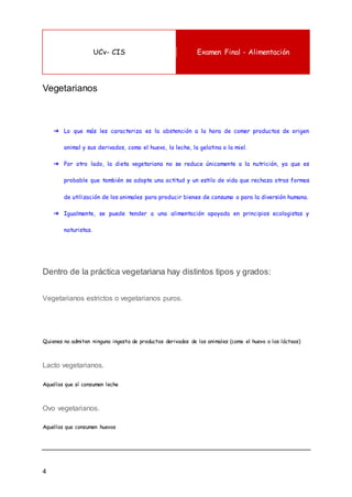 UCv- CIS Examen Final - Alimentación
4
Vegetarianos
➔ Lo que más les caracteriza es la abstención a la hora de comer productos de origen
animal y sus derivados, como el huevo, la leche, la gelatina o la miel.
➔ Por otro lado, la dieta vegetariana no se reduce únicamente a la nutrición, ya que es
probable que también se adopte una actitud y un estilo de vida que rechaza otras formas
de utilización de los animales para producir bienes de consumo o para la diversión humana.
➔ Igualmente, se puede tender a una alimentación apoyada en principios ecologistas y
naturistas.
Dentro de la práctica vegetariana hay distintos tipos y grados:
Vegetarianos estrictos o vegetarianos puros.
Quienes no admiten ninguna ingesta de productos derivados de los animales (como el huevo o los lácteos)
Lacto vegetarianos.
Aquellos que sí consumen leche
Ovo vegetarianos.
Aquellos que consumen huevos
 