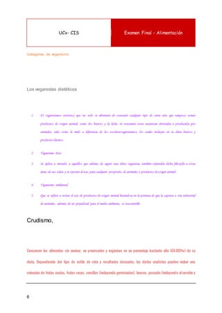 UCv- CIS Examen Final - Alimentación
6
Categorías de veganismo:
Los veganistas dietéticos
1. (O vegetarianos estrictos) que no solo se abstienen de consumir cualquier tipo de carne sino que tampoco comen
productos de origen animal, como los huevos y la leche, ni consumen otras sustancias derivadas o producidas por
animales, tales como la miel; a diferencia de los ovolactovegetarianos, los cuales incluyen en su dieta huevos y
productos lácteos.
2. Veganismo ético
3. Se aplica a menudo a aquellos que además de seguir una dieta veganista, también extienden dicha filosofía a otras
áreas de sus vidas y se oponen al uso, para cualquier propósito, de animales o productos de origen animal.
4. Veganismo ambiental
5. Que se refiere a evitar el uso de productos de origen animal basándose en la premisa de que la captura o cría industrial
de animales, además de ser perjudicial para el medio ambiente, es insostenible.
Crudismo,
Consumen los alimentos sin cocinar, no procesados y orgánicos en un porcentaje bastante alto (60-100%) de su
dieta. Dependiendo del tipo de estilo de vida y resultados deseados, las dietas crudistas pueden incluir una
selección de frutas crudas, frutos secos, semillas (incluyendo germinadas), huevos, pescado (incluyendo al ceviche y
 
