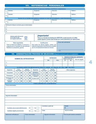 VII. REFERENCIAS PERSONALESVII. REFERENCIAS PERSONALES
Relacione dos nombres de personas distintas a familiares o empleadores
1.-
2.-
3.-
Nombre
Nombre
Nombre
Ocupación
Ocupación
Ocupación
Dirección
Dirección
Dirección
Teléfono
Teléfono
Teléfono
Nombre de un familiar que podamos contactar en caso de no localizarlo a usted directamente
Verificación (Espacio exclusivo para el entrevistador)
1.-
2.-
3.-
Autorizo pedir información
de mi Hoja de Vida
sin ninguna restricción. Marque
con una X
¡Importante!
Este es un formato de distribución GRATUITA, puede buscarlo en la Web,
puede imprimir ó enviar este formato por correo electrónico sin restricciones.
Nota importante
Favor no llamar por teléfono, ni concurrir a
preguntar por el resultado de esta solicitud.
Nosotros le avisaremos, gracias.
Certificación
Para todos los efectos legales, cerifico que
todas las respuestas e informaciones anotadas
por mi, en el presente formato son veraces.
Firma del solicitante
C.C.
VII. ADMINISTRACIÓN PROCESO DE SELECCIÓN (Espacio exclusivo para el empleador)
NOMBRE DEL ENTREVISTADOR
ENTREVISTA
OBSERVACIONES DEL ASPIRANTE
1.-
2.-
Día Hora Si No
Asistió a Entrevista
Hora de Llegada
ALGUNOS ASPECTOS IMPORTANTES PARA EL CARGO, R - Regular, B - Bien, MB - Muy Bien
CONCLUSIONES DE LA ENTREVISTA
Aspectos
Puntualidad
Presentación
Aspectos de vigor
y salud
Facilidad de
expresión
R B MB
R
R
R
B
B
B
MB
MB
MB
R B MB
R
R
R
B
B
B
MB
MB
MB
Aspectos
Primer
Entrevistador
Segundo
Entrevistador
R B MB
R
R
R
B
B
B
MB
MB
MB
R B MB
R
R
R
B
B
B
MB
MB
MB
Primer
Entrevistador
Segundo
Entrevistador
Desempeño en
cargos anteriores
Se ajusta al perfil
Aceptables motivos
de retiro de cargos
anteriores
Otros aspectos
Primer entrevistador
Segundo entrevistador
Candidato seleccionado definitivamante
Candidato elegible próximamente
Si No
Si No
Contrátese a partir del
Cargo
Sueldo
Tipo de contrato
$
Referencias verificadas por Primer entrevistador Segundo entrevistador Firma de quien autoriza contratación
4
Olga Saavedra
Alberto Saavedra Comerciante
Contador Samaca, Boyaca
Bogota
3215269874
3214568978
1056803878
 