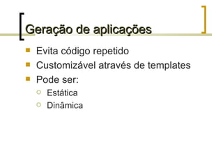 Geração de aplicações Evita código repetido Customizável através de templates Pode ser: Estática Dinâmica 