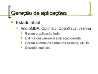 Geração de aplicações Estado atual AndroMDA, OptimalJ, OpenXava, Jsenna Geram a aplicação toda É difícil customizar a aplicação gerada Geram apenas os cadastros básicos, CRUD Geração estática 