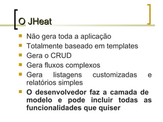 O JHeat Não gera toda a aplicação Totalmente baseado em templates Gera o CRUD Gera fluxos complexos Gera listagens customizadas e relatórios simples O desenvolvedor faz a camada de  modelo e pode incluir todas as funcionalidades que quiser 