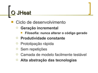 O JHeat Ciclo de desenvolvimento Geração incremental Filosofia: nunca alterar o código gerado Produtividade constante Prototipação rápida Sem repetições Camada de modelo facilmente testável Alta abstração das tecnologias 