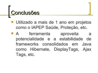 Conclusões Utilizado a mais de 1 ano em projetos como o IAPEP Saúde, Proteção, etc. A ferramenta aproveita a potencialidade e a estabilidade de frameworks consolidados em Java como Hibernate, DisplayTags, Ajax Tags, etc. 