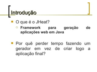 Introdução O que é o JHeat? Framework para geração de aplicações web em Java Por quê perder tempo fazendo um gerador em vez de criar logo a aplicação final? 