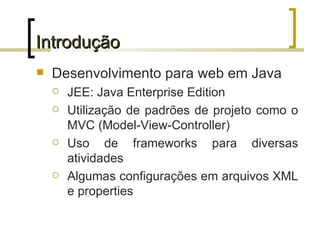 Introdução Desenvolvimento para web em Java JEE: Java Enterprise Edition Utilização de padrões de projeto como o MVC (Model-View-Controller) Uso de frameworks para diversas atividades Algumas configurações em arquivos XML e properties 
