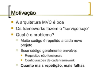 Motivação A arquitetura MVC é boa Os frameworks fazem o “serviço sujo” Qual é o problema? Muito código é repetido a cada novo projeto Esse código geralmente envolve: Requisitos não funcionais Configurações de cada framework Quanto mais repetição, mais falhas 