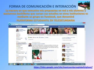 FORMA DE COMUNICACIÓN E INTERACCIÓN
La manera en que comunico mis propuestas en red a mis alumnos y
exalumnos bachilleres que cursan sus estudios en otras instituciones es
mediante un grupo en Facebook, que denominé
PLATAFORMA ESTUDIANTIL EN TELESECUNDARIA
https://sites.google.com/site/mexicoenlaeragloballsigloxxi/
 