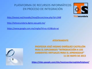 PLATAFORMA DE RECURSOS INFORMÁTICOS
EN PROCESO DE INTEGRACIÓN
https://sites.google.com/site/mexicoenlaeragloballsigloxxi/
http://avasej.net/moodle//mod/forum/view.php?id=1948
http://telesecundaria.dgme.sep.gob.mx/
https://www.google.com.mx/imghp?hl=es-419&tab=wi
ATENTAMENTE
PROFESOR JOSÉ HIGINIO ENRÍQUEZ CASTELLÓN
PARA EL DIPLOMADO “INTRODUCCIÓN A LOS
AMBIENTES VIRTUALES PARA EL APRENDZAJE”
11 DE MAYO DE 2013
 