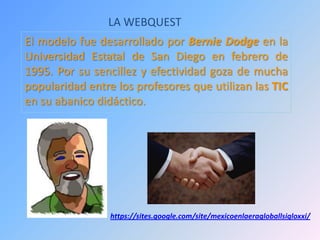 LA WEBQUEST
El modelo fue desarrollado por Bernie Dodge en la
Universidad Estatal de San Diego en febrero de
1995. Por su sencillez y efectividad goza de mucha
popularidad entre los profesores que utilizan las TIC
en su abanico didáctico.
https://sites.google.com/site/mexicoenlaeragloballsigloxxi/
 