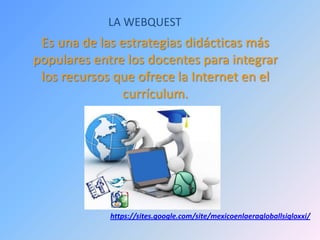 LA WEBQUEST
Es una de las estrategias didácticas más
populares entre los docentes para integrar
los recursos que ofrece la Internet en el
currículum.
https://sites.google.com/site/mexicoenlaeragloballsigloxxi/
 