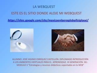 LA WEBQUEST
https://sites.google.com/site/mexicoenlaeragloballsigloxxi/
ESTE ES EL SITIO DONDE ALOJE MI WEBQUEST
ALUMNO: JOSÉ HIGINIO ENRÍQUEZ CASTELLÓN. DIPLOMADO INTRODUCCIÓN
A LOS AMBIENTES VIERTUALES PARA EL APRENDIZAJE. IX GENERACIÓN. SEJ.
MODULO 3 “Estrategias y recursos didácticos soportados en la WEB”
 