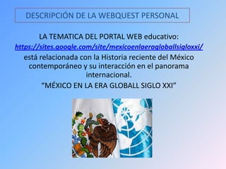 DESCRIPCIÓN DE LA WEBQUEST PERSONAL
LA TEMATICA DEL PORTAL WEB educativo:
https://sites.google.com/site/mexicoenlaeragloballsigloxxi/
está relacionada con la Historia reciente del México
contemporáneo y su interacción en el panorama
internacional.
“MÉXICO EN LA ERA GLOBALL SIGLO XXI”
 