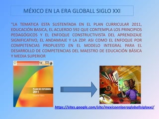 MÉXICO EN LA ERA GLOBALL SIGLO XXI
“LA TEMATICA ESTA SUSTENTADA EN EL PLAN CURRICULAR 2011,
EDUCACIÓN BASICA, EL ACUERDO 592 QUE CONTEMPLA LOS PRINCIPIOS
PEDAGÓGICOS Y EL ENFOQUE CONSTRUCTIVISTA DEL APRENDIZAJE
SIGNIFICATIVO, EL ANDAMIAJE Y LA ZDP. ASI COMO EL ENFOQUE POR
COMPETENCIAS PROPUESTO EN EL MODELO INTEGRAL PARA EL
DESARROLLO DE COMPETENCIAS DEL MAESTRO DE EDUCACIÓN BÁSICA
Y MEDIA SUPERIOR
https://sites.google.com/site/mexicoenlaeragloballsigloxxi/
 