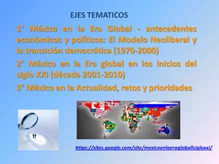EJES TEMATICOS
1° México en la Era Global - antecedentes
económicos y políticos: El Modelo Neoliberal y
la transición democrática (1970-2000)
2° México en la Era global en los inicios del
siglo XXI (década 2001-2010)
3° México en la Actualidad, retos y prioridades
https://sites.google.com/site/mexicoenlaeragloballsigloxxi/
 