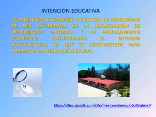 INTENCIÓN EDUCATIVA
LA INTENCIÓN ES CONOCER LOS ESTILOS DE APRENDIZAJE
DE MIS ESTUDIANTES EN LA RECUPERACIÓN DE
INFORMACIÓN HISTORICA Y SU PROCESAMIENTO
COGNITIVO, CONSIDERANDO EL ENTORNO
SOCIOCULTURAL EN QUE SE DESENVUELVEN PARA
FOMENTAR LA INTERACCIÓN GRUPAL
https://sites.google.com/site/mexicoenlaeragloballsigloxxi/
 