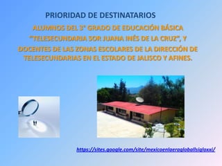 PRIORIDAD DE DESTINATARIOS
ALUMNOS DEL 3° GRADO DE EDUCACIÓN BÁSICA
“TELESECUNDARIA SOR JUANA INÉS DE LA CRUZ”, Y
DOCENTES DE LAS ZONAS ESCOLARES DE LA DIRECCIÓN DE
TELESECUNDARIAS EN EL ESTADO DE JALISCO Y AFINES.
https://sites.google.com/site/mexicoenlaeragloballsigloxxi/
 