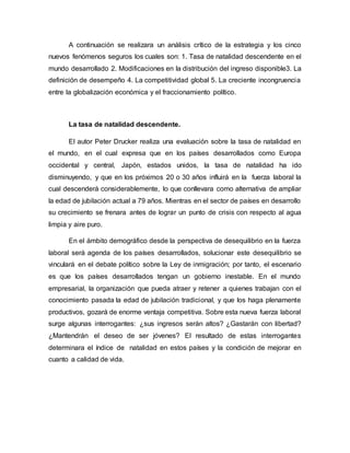 A continuación se realizara un análisis crítico de la estrategia y los cinco
nuevos fenómenos seguros los cuales son: 1. Tasa de natalidad descendente en el
mundo desarrollado 2. Modificaciones en la distribución del ingreso disponible3. La
definición de desempeño 4. La competitividad global 5. La creciente incongruencia
entre la globalización económica y el fraccionamiento político.
La tasa de natalidad descendente.
El autor Peter Drucker realiza una evaluación sobre la tasa de natalidad en
el mundo, en el cual expresa que en los países desarrollados como Europa
occidental y central, Japón, estados unidos, la tasa de natalidad ha ido
disminuyendo, y que en los próximos 20 o 30 años influirá en la fuerza laboral la
cual descenderá considerablemente, lo que conllevara como alternativa de ampliar
la edad de jubilación actual a 79 años. Mientras en el sector de países en desarrollo
su crecimiento se frenara antes de lograr un punto de crisis con respecto al agua
limpia y aire puro.
En el ámbito demográfico desde la perspectiva de desequilibrio en la fuerza
laboral será agenda de los países desarrollados, solucionar este desequilibrio se
vinculará en el debate político sobre la Ley de inmigración; por tanto, el escenario
es que los países desarrollados tengan un gobierno inestable. En el mundo
empresarial, la organización que pueda atraer y retener a quienes trabajan con el
conocimiento pasada la edad de jubilación tradicional, y que los haga plenamente
productivos, gozará de enorme ventaja competitiva. Sobre esta nueva fuerza laboral
surge algunas interrogantes: ¿sus ingresos serán altos? ¿Gastarán con libertad?
¿Mantendrán el deseo de ser jóvenes? El resultado de estas interrogantes
determinara el índice de natalidad en estos países y la condición de mejorar en
cuanto a calidad de vida.
 