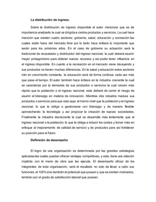 La distribución de ingreso.
Sobre la distribución de ingreso disponible el autor menciona que es de
importancia analizarla la cual va dirigidaa ciertos productos y servicios. La cual hace
mención que existen cuatro sectores: gobierno, salud, educación y recreación las
cuales están fuera del mercado libre por lo tanto hace énfasis lo importante que
serán para los próximos años. En el caso de gobierno su actuación será la
tradicional de recaudador y distribuidor del ingreso nacional, la cual deberá asumir
mayor protagonismo para obtener nuevos recursos y así poder tener influencia en
el ingreso disponible. En cuanto a la recreación en el mercado viene decayendo y
sus productos no tienen muchas diferencias. En la salud y educación estos sectores
irán en crecimiento constante, la educación será de forma continua cada vez más
que pase el tiempo. El autor también hace énfasis en la industria creciente la cual
se caracteriza por la demanda de sus productos o servicios la cual crecen más
rápido que la población o el ingreso nacional, esta deberá de correr el riesgo de
asumir el liderazgo en materia de innovación. Mientras otra industria madura sus
productos o servicios para que esto vaya al mismo nivel que la población y el ingreso
nacional, lo que la obliga a gestionarse con liderazgo y de manera flexible
aprovechando la tecnología y así propiciar la creación de nuevas sociedades.
Finalmente la industria decreciente la cual se desarrolla más lentamente que el
ingreso nacional o la población, lo que la obliga a reducir los costos y tomar más en
enfoque al mejoramiento de calidad de servicio y de productos para así fortalecer
su posición para el futuro.
Definición de desempeño
El logro de una organización es determinada por las grandes estrategias
aplicadas las cuales puedan ofrecer ventajas competitivas, y esto, tiene una relación
implícita con la mano de obra que las ejecuta. El desempeño eficaz de los
integrantes de toda organización, será el resultado no solo de llevar a cabo sus
funciones al 100% sino también el potencial que posean y que se sientan motivados,
también por el grado de satisfacción laboral que posean.
 