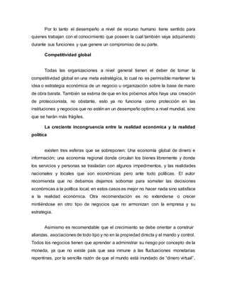 Por lo tanto el desempeño a nivel de recurso humano tiene sentido para
quienes trabajan con el conocimiento que poseen la cual también vaya adquiriendo
durante sus funciones y que genere un compromiso de su parte.
Competitividad global
Todas las organizaciones a nivel general tienen el deber de tomar la
competitividad global en una meta estratégica, lo cual no es permisible mantener la
idea o estrategia económica de un negocio u organización sobre la base de mano
de obra barata. También se estima de que en los próximos años haya una creación
de proteccionista, no obstante, esto ya no funciona como protección en las
instituciones y negocios que no estén en un desempeño optimo a nivel mundial, sino
que se harán más frágiles.
La creciente incongruencia entre la realidad económica y la realidad
política
existen tres esferas que se sobreponen: Una economía global de dinero e
información; una economía regional donde circulan los bienes libremente y donde
los servicios y personas se trasladan con algunos impedimentos, y las realidades
nacionales y locales que son económicas pero ante todo políticas. El autor
recomienda que no debamos dejarnos sobornar para someter las decisiones
económicas a la política local; en estos casos es mejor no hacer nada sino satisface
a la realidad económica. Otra recomendación es no extenderse o crecer
mintiéndose en otro tipo de negocios que no armonizan con la empresa y su
estrategia.
Asimismo es recomendable que el crecimiento se debe orientar a construir
alianzas, asociaciones de todo tipo y no en la propiedad directa y el mando y control.
Todos los negocios tienen que aprender a administrar su riesgo por concepto de la
moneda, ya que no existe país que sea inmune a las fluctuaciones monetarias
repentinas, por la sencilla razón de que el mundo está inundado de “dinero virtual”,
 