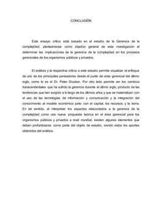 CONCLUSIÓN
Este ensayo crítico está basado en el estudio de la Gerencia de la
complejidad, planteándose como objetivo general de esta investigación el
determinar las implicaciones de la gerencia de la complejidad en los procesos
gerenciales de los organismos públicos y privados.
El análisis y la respectiva crítica a este estudio permite visualizar el enfoque
de uno de los principales pensadores desde el punto de vista gerencial del último
siglo, como lo es el Dr. Peter Drucker. Por otro lado permite ver los cambios
transcendentales que ha sufrido la gerencia durante el último siglo, producto de las
tendencias que han surgido a lo largo de los últimos años y que se materializan con
el uso de las tecnologías de información y comunicación y la integración del
conocimiento al modelo económico junto con el capital, los recursos y la tierra.
En tal sentido, al interpretar los aspectos relacionados a la gerencia de la
complejidad como una nueva propuesta teórica en el área gerencial para los
organismos públicos y privados a nivel mundial, existen algunos elementos que
deben profundizarse como parte del objeto de estudio, siendo estos los aportes
obtenidos del análisis.
 