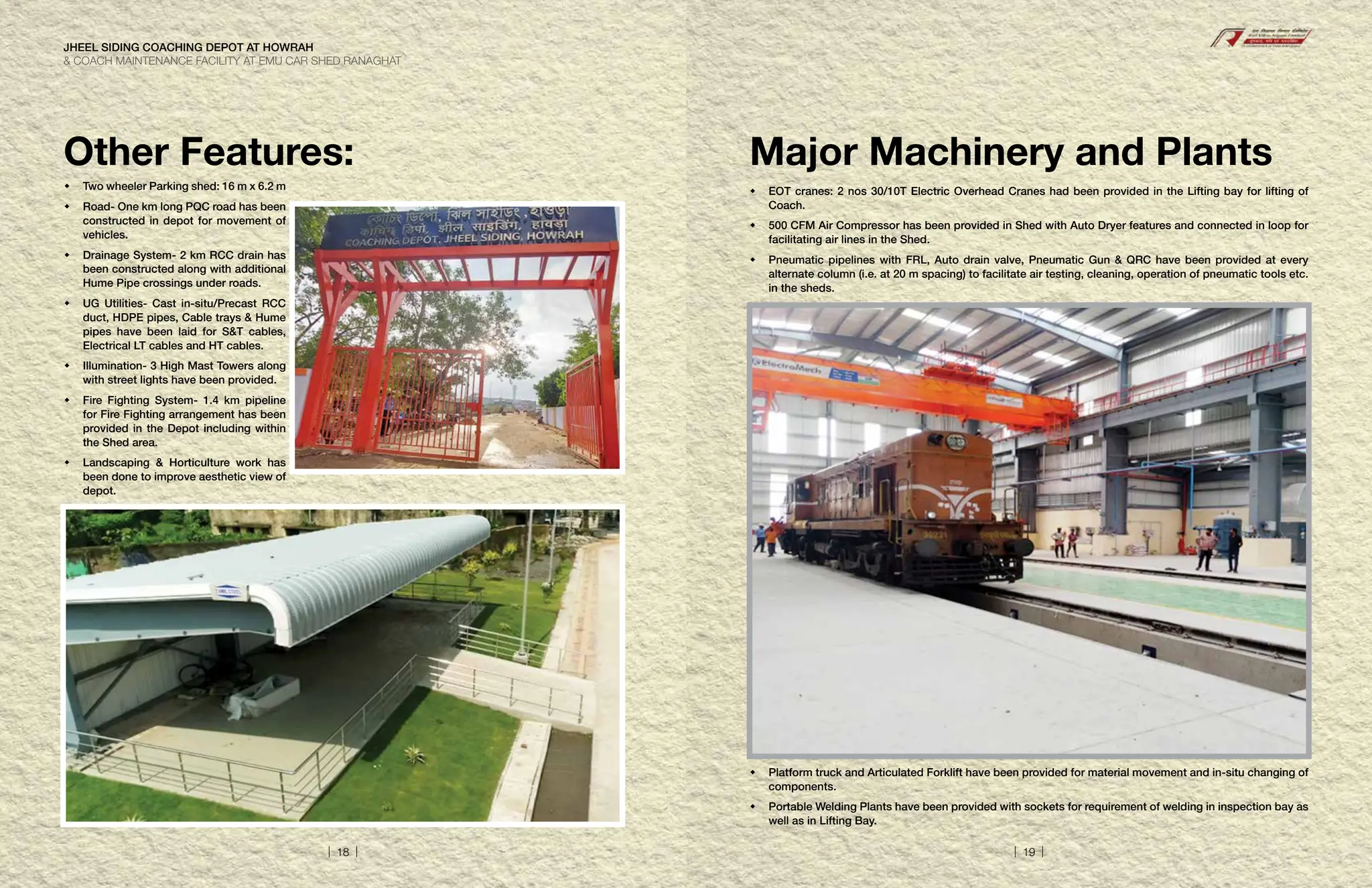Other Features:
 Two wheeler Parking shed: 16 m x 6.2 m
	
Road- One km long PQC road has been
constructed in depot for movement of
vehicles.
	
Drainage System- 2 km RCC drain has
been constructed along with additional
Hume Pipe crossings under roads.
	
UG Utilities- Cast in-situ/Precast RCC
duct, HDPE pipes, Cable trays  Hume
pipes have been laid for ST cables,
Electrical LT cables and HT cables.
	
Illumination- 3 High Mast Towers along
with street lights have been provided.
	
Fire Fighting System- 1.4 km pipeline
for Fire Fighting arrangement has been
provided in the Depot including within
the Shed area.
	
Landscaping  Horticulture work has
been done to improve aesthetic view of
depot.
Major Machinery and Plants
	
EOT cranes: 2 nos 30/10T Electric Overhead Cranes had been provided in the Lifting bay for lifting of
Coach.
	
500 CFM Air Compressor has been provided in Shed with Auto Dryer features and connected in loop for
facilitating air lines in the Shed.
	
Pneumatic pipelines with FRL, Auto drain valve, Pneumatic Gun  QRC have been provided at every
alternate column (i.e. at 20 m spacing) to facilitate air testing, cleaning, operation of pneumatic tools etc.
in the sheds.
	
Platform truck and Articulated Forklift have been provided for material movement and in-situ changing of
components.
	

Portable Welding Plants have been provided with sockets for requirement of welding in inspection bay as
well as in Lifting Bay.
JHEEL SIDING COACHING DEPOT AT HOWRAH
 COACH MAINTENANCE FACILITY AT EMU CAR SHED RANAGHAT
| 18 | | 19 |
 