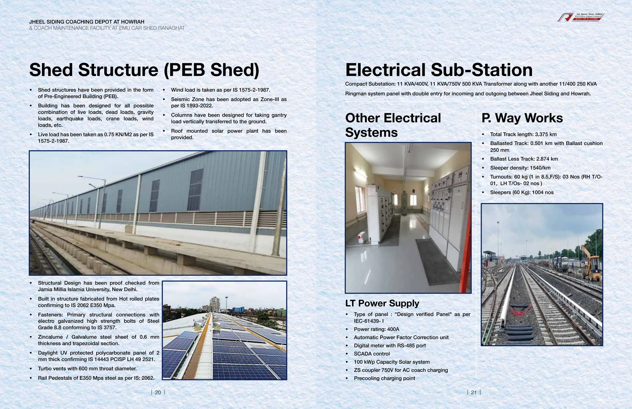 Shed Structure (PEB Shed)
	
Shed structures have been provided in the form
of Pre-Engineered Building (PEB).
	
Building has been designed for all possible
combination of live loads, dead loads, gravity
loads, earthquake loads, crane loads, wind
loads, etc.
	
Live load has been taken as 0.75 KN/M2 as per IS
1575-2-1987.
	
Wind load is taken as per IS 1575-2-1987.
	
Seismic Zone has been adopted as Zone-III as
per IS 1893-2022.
	
Columns have been designed for taking gantry
load vertically transferred to the ground.
	
Roof mounted solar power plant has been
provided.
	
Structural Design has been proof checked from
Jamia Millia Islamia University, New Delhi.
	
Built in structure fabricated from Hot rolled plates
confirming to IS 2062 E350 Mpa.
	
Fasteners: Primary structural connections with
electro galvanized high strength bolts of Steel
Grade 8.8 conforming to IS 3757.
	
Zincalume / Galvalume steel sheet of 0.6 mm
thickness and trapezoidal section.
	
Daylight UV protected polycarbonate panel of 2
mm thick confirming IS 14443 PCISP LH 49 2521.
	
Turbo vents with 600 mm throat diameter.
	
Rail Pedestals of E350 Mpa steel as per IS: 2062.
Electrical Sub-Station
Compact Substation: 11 KVA/400V, 11 KVA/750V 500 KVA Transformer along with another 11/400 250 KVA
Ringman system panel with double entry for incoming and outgoing between Jheel Siding and Howrah.
Other Electrical
Systems
P. Way Works
LT Power Supply
	
Type of panel : Design verified Panel as per
IEC-61439- I
	
Power rating: 400A
	
Automatic Power Factor Correction unit
	
Digital meter with RS-485 port
	SCADA control
	
100 kWp Capacity Solar system
	
ZS coupler 750V for AC coach charging
	
Precooling charging point
	
Total Track length: 3.375 km
	
Ballasted Track: 0.501 km with Ballast cushion
250 mm
	
Ballast Less Track: 2.874 km
	
Sleeper density: 1540/km
	
Turnouts: 60 kg (1 in 8.5,F/S): 03 Nos (RH T/O-
01, LH T/Os- 02 nos )
	
Sleepers (60 Kg): 1004 nos
JHEEL SIDING COACHING DEPOT AT HOWRAH
 COACH MAINTENANCE FACILITY AT EMU CAR SHED RANAGHAT
| 20 | | 21 |
 