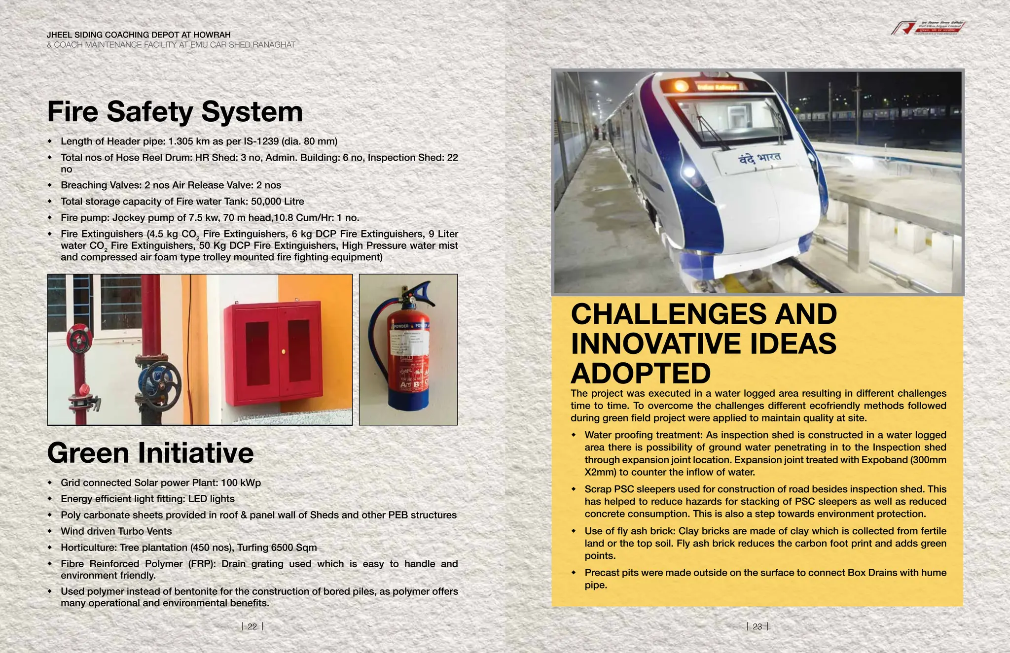 Fire Safety System
Green Initiative
 Length of Header pipe: 1.305 km as per IS-1239 (dia. 80 mm)
	
Total nos of Hose Reel Drum: HR Shed: 3 no, Admin. Building: 6 no, Inspection Shed: 22
no
 Breaching Valves: 2 nos Air Release Valve: 2 nos
 Total storage capacity of Fire water Tank: 50,000 Litre
 Fire pump: Jockey pump of 7.5 kw, 70 m head,10.8 Cum/Hr: 1 no.
	
Fire Extinguishers (4.5 kg CO2
Fire Extinguishers, 6 kg DCP Fire Extinguishers, 9 Liter
water CO2
Fire Extinguishers, 50 Kg DCP Fire Extinguishers, High Pressure water mist
and compressed air foam type trolley mounted fire fighting equipment)
 Grid connected Solar power Plant: 100 kWp
 Energy efficient light fitting: LED lights
 Poly carbonate sheets provided in roof  panel wall of Sheds and other PEB structures
 Wind driven Turbo Vents
 Horticulture: Tree plantation (450 nos), Turfing 6500 Sqm
	
Fibre Reinforced Polymer (FRP): Drain grating used which is easy to handle and
environment friendly.
	
Used polymer instead of bentonite for the construction of bored piles, as polymer offers
many operational and environmental benefits.
The project was executed in a water logged area resulting in different challenges
time to time. To overcome the challenges different ecofriendly methods followed
during green field project were applied to maintain quality at site.
	
Water proofing treatment: As inspection shed is constructed in a water logged
area there is possibility of ground water penetrating in to the Inspection shed
through expansion joint location. Expansion joint treated with Expoband (300mm
X2mm) to counter the inflow of water.
	
Scrap PSC sleepers used for construction of road besides inspection shed. This
has helped to reduce hazards for stacking of PSC sleepers as well as reduced
concrete consumption. This is also a step towards environment protection.
	
Use of fly ash brick: Clay bricks are made of clay which is collected from fertile
land or the top soil. Fly ash brick reduces the carbon foot print and adds green
points.
	
Precast pits were made outside on the surface to connect Box Drains with hume
pipe.
CHALLENGES AND
INNOVATIVE IDEAS
ADOPTED
JHEEL SIDING COACHING DEPOT AT HOWRAH
 COACH MAINTENANCE FACILITY AT EMU CAR SHED RANAGHAT
| 22 | | 23 |
 