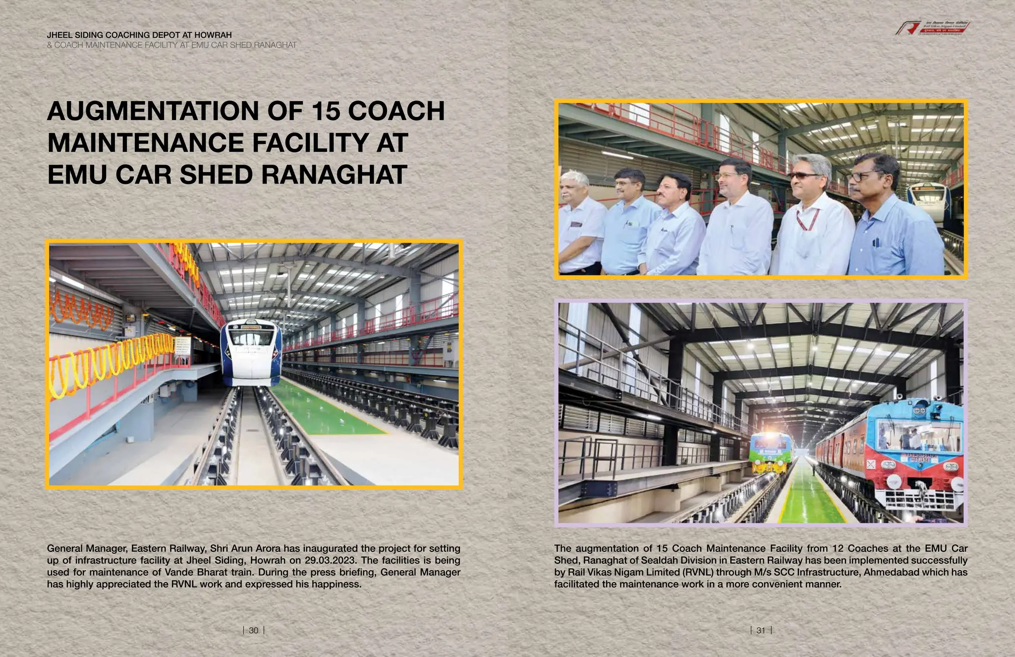 General Manager, Eastern Railway, Shri Arun Arora has inaugurated the project for setting
up of infrastructure facility at Jheel Siding, Howrah on 29.03.2023. The facilities is being
used for maintenance of Vande Bharat train. During the press briefing, General Manager
has highly appreciated the RVNL work and expressed his happiness.
AUGMENTATION OF 15 COACH
MAINTENANCE FACILITY AT
EMU CAR SHED RANAGHAT
The augmentation of 15 Coach Maintenance Facility from 12 Coaches at the EMU Car
Shed, Ranaghat of Sealdah Division in Eastern Railway has been implemented successfully
by Rail Vikas Nigam Limited (RVNL) through M/s SCC Infrastructure, Ahmedabad which has
facilitated the maintenance work in a more convenient manner.
JHEEL SIDING COACHING DEPOT AT HOWRAH
 COACH MAINTENANCE FACILITY AT EMU CAR SHED RANAGHAT
| 30 | | 31 |
 