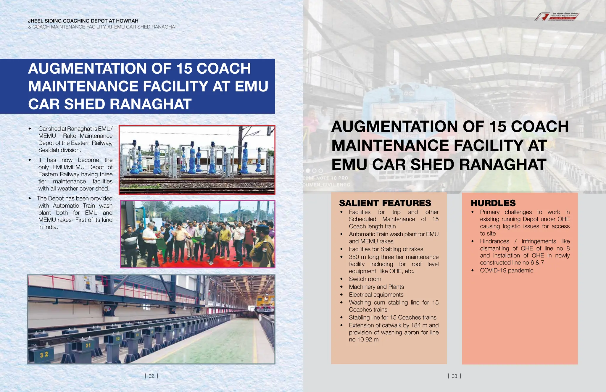  CarshedatRanaghat isEMU/
MEMU Rake Maintenance
Depot of the Eastern Railway,
Sealdah division.
 It has now become the
only EMU/MEMU Depot of
Eastern Railway having three
tier maintenance facilities
with all weather cover shed.
 The Depot has been provided
with Automatic Train wash
plant both for EMU and
MEMU rakes- First of its kind
in India.
AUGMENTATION OF 15 COACH
MAINTENANCE FACILITY AT EMU
CAR SHED RANAGHAT
AUGMENTATION OF 15 COACH
MAINTENANCE FACILITY AT
EMU CAR SHED RANAGHAT
SALIENT FEATURES
 Facilities for trip and other
Scheduled Maintenance of 15
Coach length train
 Automatic Train wash plant for EMU
and MEMU rakes
 Facilities for Stabling of rakes
 350 m long three tier maintenance
facility including for roof level
equipment like OHE, etc.
 Switch room
 Machinery and Plants
 Electrical equipments
 Washing cum stabling line for 15
Coaches trains
 Stabling line for 15 Coaches trains
 Extension of catwalk by 184 m and
provision of washing apron for line
no 10 92 m
HURDLES
 Primary challenges to work in
existing running Depot under OHE
causing logistic issues for access
to site
 Hindrances / infringements like
dismantling of OHE of line no 8
and installation of OHE in newly
constructed line no 6  7
 COVID-19 pandemic
JHEEL SIDING COACHING DEPOT AT HOWRAH
 COACH MAINTENANCE FACILITY AT EMU CAR SHED RANAGHAT
| 32 | | 33 |
 