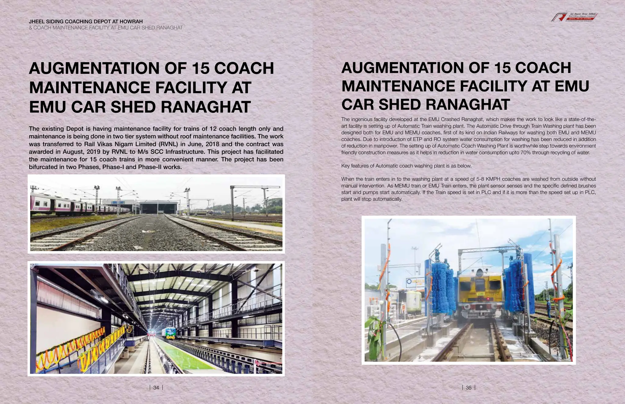 AUGMENTATION OF 15 COACH
MAINTENANCE FACILITY AT
EMU CAR SHED RANAGHAT
The existing Depot is having maintenance facility for trains of 12 coach length only and
maintenance is being done in two tier system without roof maintenance facilities. The work
was transferred to Rail Vikas Nigam Limited (RVNL) in June, 2018 and the contract was
awarded in August, 2019 by RVNL to M/s SCC Infrastructure. This project has facilitated
the maintenance for 15 coach trains in more convenient manner. The project has been
bifurcated in two Phases, Phase-I and Phase-II works.
AUGMENTATION OF 15 COACH
MAINTENANCE FACILITY AT EMU
CAR SHED RANAGHAT
The ingenious facility developed at the EMU Crashed Ranaghat, which makes the work to look like a state-of-the-
art facility is setting up of Automatic Train washing plant. The Automatic Drive through Train Washing plant has been
designed both for EMU and MEMU coaches, first of its kind on Indian Railways for washing both EMU and MEMU
coaches. Due to introduction of ETP and RO system water consumption for washing has been reduced in addition
of reduction in manpower. The setting up of Automatic Coach Washing Plant is worthwhile step towards environment
friendly construction measures as it helps in reduction in water consumption upto 70% through recycling of water.
Key features of Automatic coach washing plant is as below.
When the train enters in to the washing plant at a speed of 5-8 KMPH coaches are washed from outside without
manual intervention. As MEMU train or EMU Train enters, the plant sensor senses and the specific defined brushes
start and pumps start automatically. If the Train speed is set in PLC and if it is more than the speed set up in PLC,
plant will stop automatically.
JHEEL SIDING COACHING DEPOT AT HOWRAH
 COACH MAINTENANCE FACILITY AT EMU CAR SHED RANAGHAT
| 34 | | 35 |
 