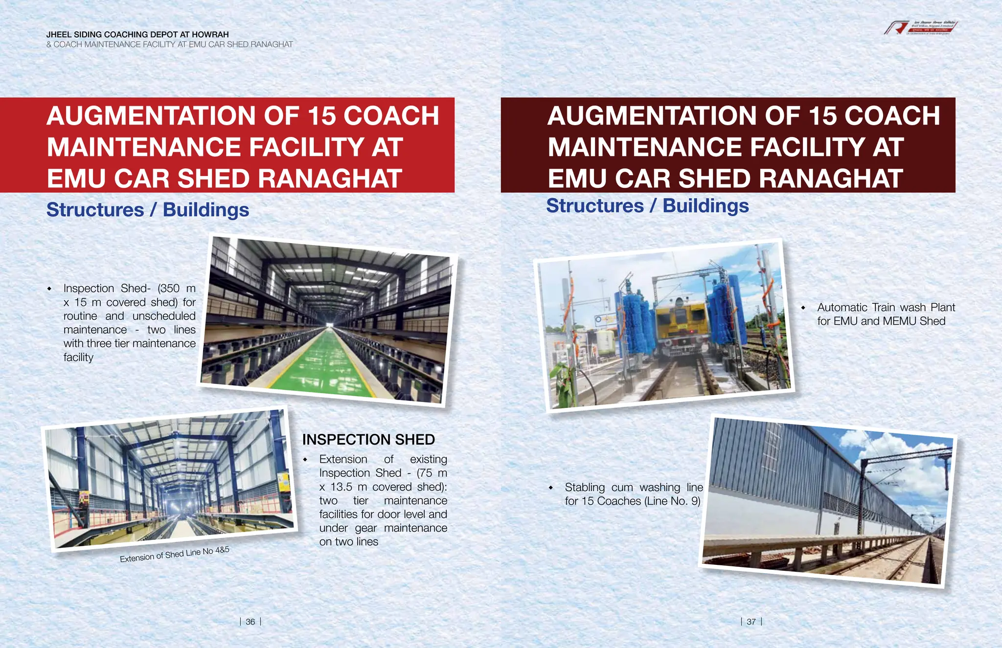 AUGMENTATION OF 15 COACH
MAINTENANCE FACILITY AT
EMU CAR SHED RANAGHAT
 Inspection Shed- (350 m
x 15 m covered shed) for
routine and unscheduled
maintenance - two lines
with three tier maintenance
facility
INSPECTION SHED
 Extension of existing
Inspection Shed - (75 m
x 13.5 m covered shed):
two tier maintenance
facilities for door level and
under gear maintenance
on two lines
Extension of Shed Line No 45
AUGMENTATION OF 15 COACH
MAINTENANCE FACILITY AT
EMU CAR SHED RANAGHAT
Structures / Buildings
 Automatic Train wash Plant
for EMU and MEMU Shed
 Stabling cum washing line
for 15 Coaches (Line No. 9)
Structures / Buildings
JHEEL SIDING COACHING DEPOT AT HOWRAH
 COACH MAINTENANCE FACILITY AT EMU CAR SHED RANAGHAT
| 36 | | 37 |
 