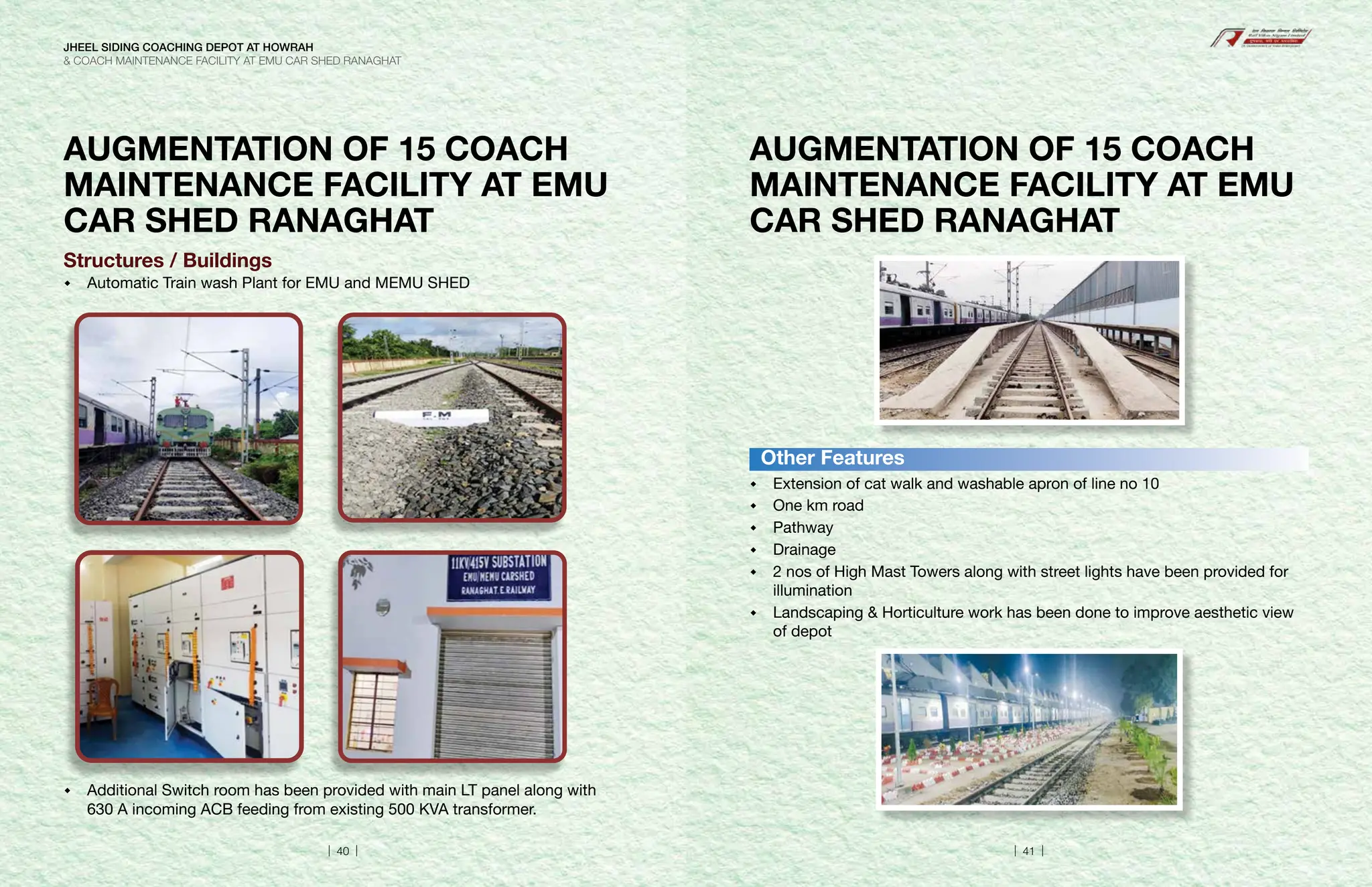AUGMENTATION OF 15 COACH
MAINTENANCE FACILITY AT EMU
CAR SHED RANAGHAT
Structures / Buildings
 Automatic Train wash Plant for EMU and MEMU SHED
 Additional Switch room has been provided with main LT panel along with
630 A incoming ACB feeding from existing 500 KVA transformer.
AUGMENTATION OF 15 COACH
MAINTENANCE FACILITY AT EMU
CAR SHED RANAGHAT
 Extension of cat walk and washable apron of line no 10
 One km road
 Pathway
 Drainage
 2 nos of High Mast Towers along with street lights have been provided for
illumination
 Landscaping  Horticulture work has been done to improve aesthetic view
of depot
Other Features
JHEEL SIDING COACHING DEPOT AT HOWRAH
 COACH MAINTENANCE FACILITY AT EMU CAR SHED RANAGHAT
| 40 | | 41 |
 
