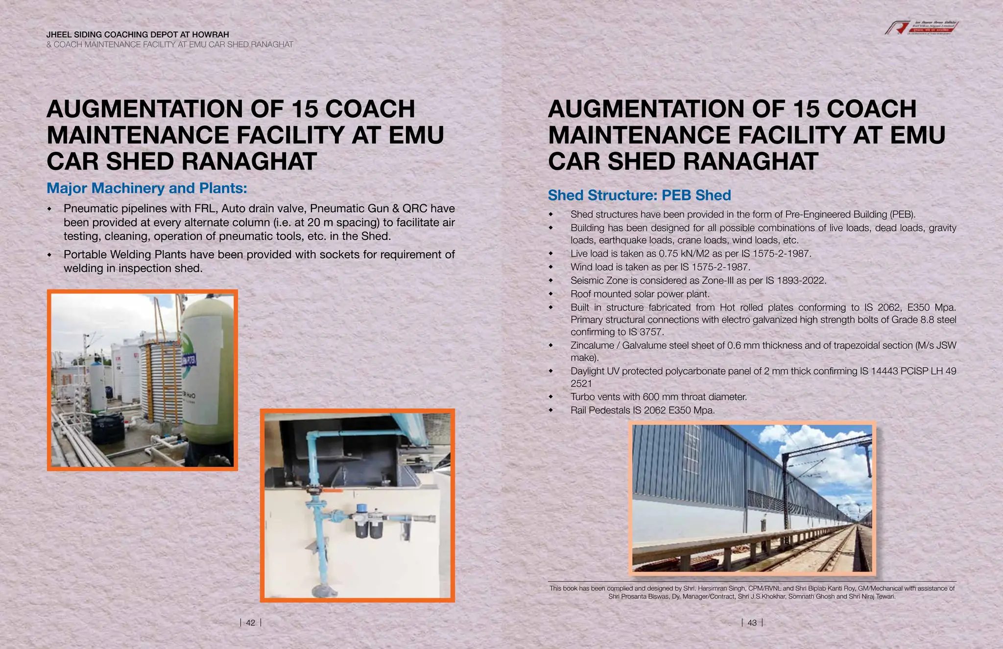 AUGMENTATION OF 15 COACH
MAINTENANCE FACILITY AT EMU
CAR SHED RANAGHAT
Major Machinery and Plants:
 Pneumatic pipelines with FRL, Auto drain valve, Pneumatic Gun  QRC have
been provided at every alternate column (i.e. at 20 m spacing) to facilitate air
testing, cleaning, operation of pneumatic tools, etc. in the Shed.
 Portable Welding Plants have been provided with sockets for requirement of
welding in inspection shed.
AUGMENTATION OF 15 COACH
MAINTENANCE FACILITY AT EMU
CAR SHED RANAGHAT
Shed Structure: PEB Shed
 Shed structures have been provided in the form of Pre-Engineered Building (PEB).
 Building has been designed for all possible combinations of live loads, dead loads, gravity
loads, earthquake loads, crane loads, wind loads, etc.
 Live load is taken as 0.75 kN/M2 as per IS 1575-2-1987.
 Wind load is taken as per IS 1575-2-1987.
 Seismic Zone is considered as Zone-III as per IS 1893-2022.
 Roof mounted solar power plant.
 Built in structure fabricated from Hot rolled plates conforming to IS 2062, E350 Mpa.
Primary structural connections with electro galvanized high strength bolts of Grade 8.8 steel
confirming to IS 3757.
 Zincalume / Galvalume steel sheet of 0.6 mm thickness and of trapezoidal section (M/s JSW
make).
 Daylight UV protected polycarbonate panel of 2 mm thick confirming IS 14443 PCISP LH 49
2521
 Turbo vents with 600 mm throat diameter.
 Rail Pedestals IS 2062 E350 Mpa.
This book has been complied and designed by Shri. Harsimran Singh, CPM/RVNL and Shri Biplab Kanti Roy, GM/Mechanical with assistance of
Shri Prosanta Biswas, Dy. Manager/Contract, Shri J.S.Khokhar, Somnath Ghosh and Shri Niraj Tewari.
JHEEL SIDING COACHING DEPOT AT HOWRAH
 COACH MAINTENANCE FACILITY AT EMU CAR SHED RANAGHAT
| 42 | | 43 |
 