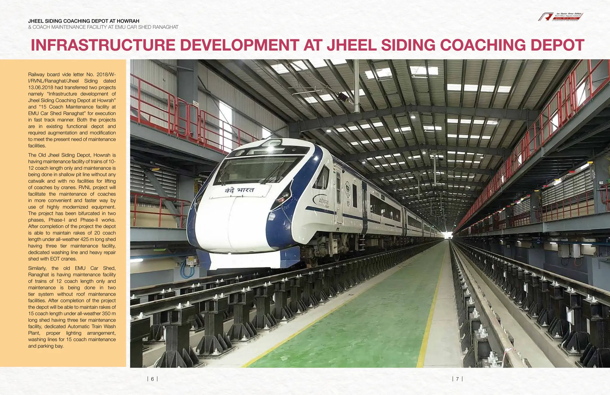 Railway board vide letter No. 2018/W-
I/RVNL/Ranaghat/Jheel Siding dated
13.06.2018 had transferred two projects
namely “Infrastructure development of
Jheel Siding Coaching Depot at Howrah”
and “15 Coach Maintenance facility at
EMU Car Shed Ranaghat” for execution
in fast track manner. Both the projects
are in existing functional depot and
required augmentation and modification
to meet the present need of maintenance
facilities.
The Old Jheel Siding Depot, Howrah is
having maintenance facility of trains of 10-
12 coach length only and maintenance is
being done in shallow pit line without any
catwalk and with no facilities for lifting
of coaches by cranes. RVNL project will
facilitate the maintenance of coaches
in more convenient and faster way by
use of highly modernized equipment.
The project has been bifurcated in two
phases, Phase-I and Phase-II works.
After completion of the project the depot
is able to maintain rakes of 20 coach
length under all-weather 425 m long shed
having three tier maintenance facility,
dedicated washing line and heavy repair
shed with EOT cranes.
Similarly, the old EMU Car Shed,
Ranaghat is having maintenance facility
of trains of 12 coach length only and
maintenance is being done in two
tier system without roof maintenance
facilities. After completion of the project
the depot will be able to maintain rakes of
15 coach length under all-weather 350 m
long shed having three tier maintenance
facility, dedicated Automatic Train Wash
Plant, proper lighting arrangement,
washing lines for 15 coach maintenance
and parking bay.
INFRASTRUCTURE DEVELOPMENT AT JHEEL SIDING COACHING DEPOT
JHEEL SIDING COACHING DEPOT AT HOWRAH
& COACH MAINTENANCE FACILITY AT EMU CAR SHED RANAGHAT
| 6 | | 7 |
 