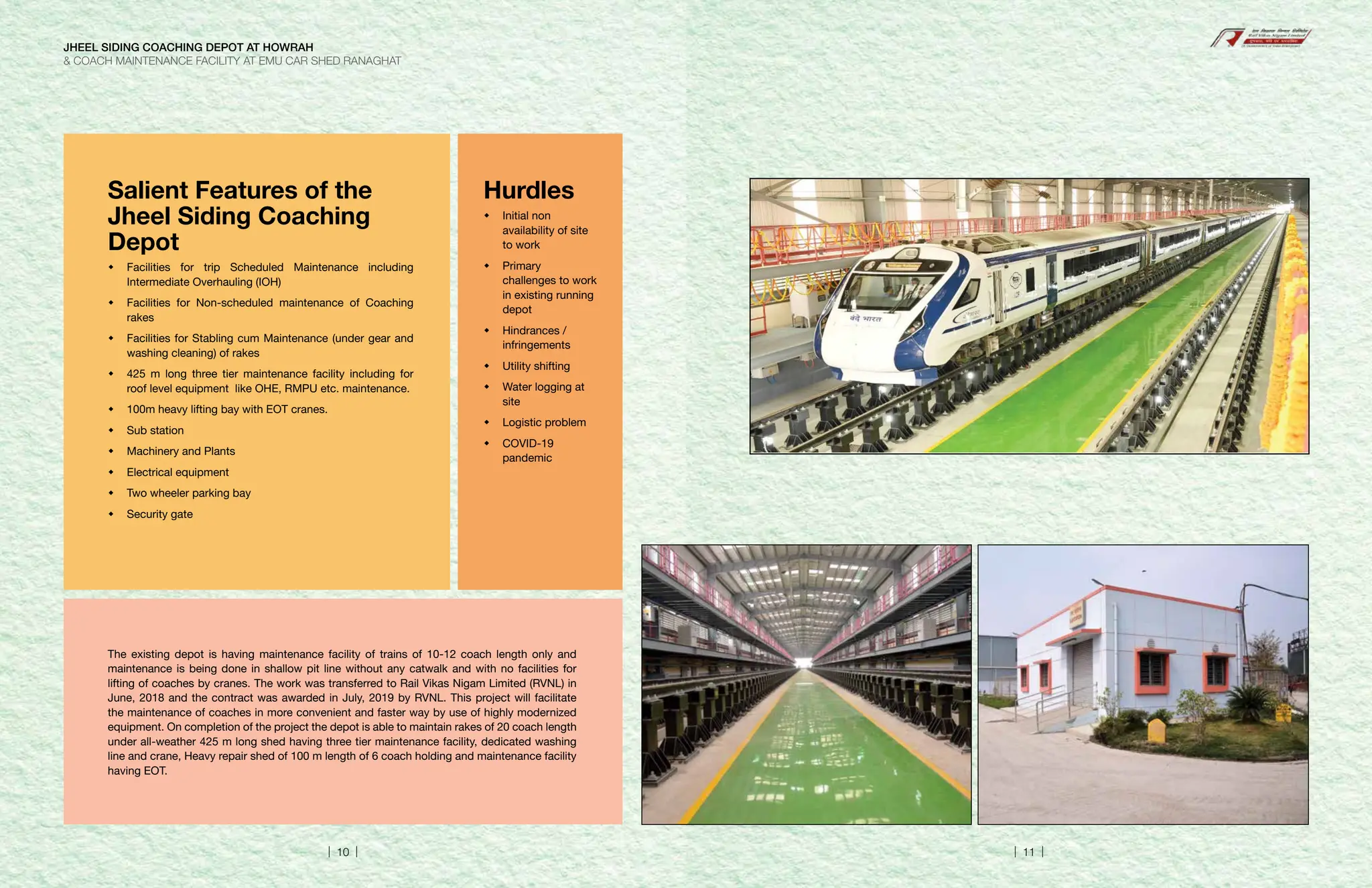 Salient Features of the
Jheel Siding Coaching
Depot
	
Facilities for trip Scheduled Maintenance including
Intermediate Overhauling (IOH)
	
Facilities for Non-scheduled maintenance of Coaching
rakes
	
Facilities for Stabling cum Maintenance (under gear and
washing cleaning) of rakes
	
425 m long three tier maintenance facility including for
roof level equipment like OHE, RMPU etc. maintenance.
	
100m heavy lifting bay with EOT cranes.
	Sub station
	
Machinery and Plants
	Electrical equipment
	
Two wheeler parking bay
	Security gate
Hurdles
	Initial non
availability of site
to work
	Primary
challenges to work
in existing running
depot
	Hindrances /
infringements
	Utility shifting
	
Water logging at
site
	Logistic problem
	COVID-19
pandemic
The existing depot is having maintenance facility of trains of 10-12 coach length only and
maintenance is being done in shallow pit line without any catwalk and with no facilities for
lifting of coaches by cranes. The work was transferred to Rail Vikas Nigam Limited (RVNL) in
June, 2018 and the contract was awarded in July, 2019 by RVNL. This project will facilitate
the maintenance of coaches in more convenient and faster way by use of highly modernized
equipment. On completion of the project the depot is able to maintain rakes of 20 coach length
under all-weather 425 m long shed having three tier maintenance facility, dedicated washing
line and crane, Heavy repair shed of 100 m length of 6 coach holding and maintenance facility
having EOT.
JHEEL SIDING COACHING DEPOT AT HOWRAH
 COACH MAINTENANCE FACILITY AT EMU CAR SHED RANAGHAT
| 10 | | 11 |
 