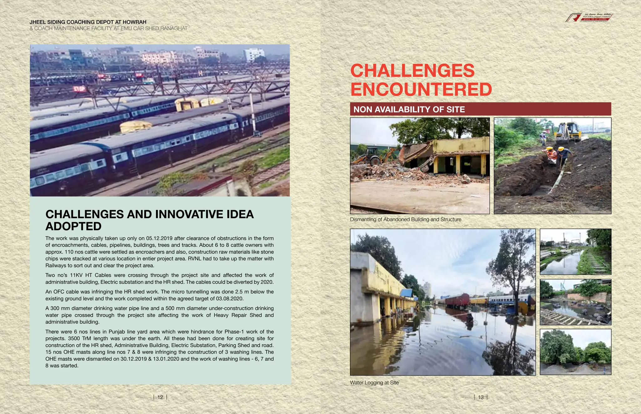 CHALLENGES
ENCOUNTERED
NON AVAILABILITY OF SITE
Dismantling of Abandoned Building and Structure
Water Logging at Site
CHALLENGES AND INNOVATIVE IDEA
ADOPTED
The work was physically taken up only on 05.12.2019 after clearance of obstructions in the form
of encroachments, cables, pipelines, buildings, trees and tracks. About 6 to 8 cattle owners with
approx. 110 nos cattle were settled as encroachers and also, construction raw materials like stone
chips were stacked at various location in entier project area. RVNL had to take up the matter with
Railways to sort out and clear the project area.
Two no’s 11KV HT Cables were crossing through the project site and affected the work of
administrative building, Electric substation and the HR shed. The cables could be diverted by 2020.
An OFC cable was infringing the HR shed work. The micro tunnelling was done 2.5 m below the
existing ground level and the work completed within the agreed target of 03.08.2020.
A 300 mm diameter drinking water pipe line and a 500 mm diameter under-construction drinking
water pipe crossed through the project site affecting the work of Heavy Repair Shed and
administrative building.
There were 6 nos lines in Punjab line yard area which were hindrance for Phase-1 work of the
projects. 3500 TrM length was under the earth. All these had been done for creating site for
construction of the HR shed, Administrative Building, Electric Substation, Parking Shed and road.
15 nos OHE masts along line nos 7  8 were infringing the construction of 3 washing lines. The
OHE masts were dismantled on 30.12.2019  13.01.2020 and the work of washing lines - 6, 7 and
8 was started.
JHEEL SIDING COACHING DEPOT AT HOWRAH
 COACH MAINTENANCE FACILITY AT EMU CAR SHED RANAGHAT
| 12 | | 13 |
 
