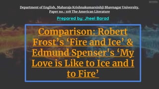 Department of English, Maharaja Krishnakumarsinhji Bhavnagar University.
Paper no.: 108 The American Literature
Comparison: Robert
Frost’s ‘Fire and Ice’ &
Edmund Spenser's ‘My
Love is Like to Ice and I
to Fire’
Prepared by: Jheel Barad
 