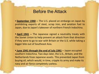 The attack on Pearl Harbor was the start of WWIIBefore the AttackSeptember 1940 -- The U.S. placed an embargo on Japan by prohibiting exports of steel, scrap iron, and aviation fuel to Japan, due to Japan's takeover of northern French Indochina. 