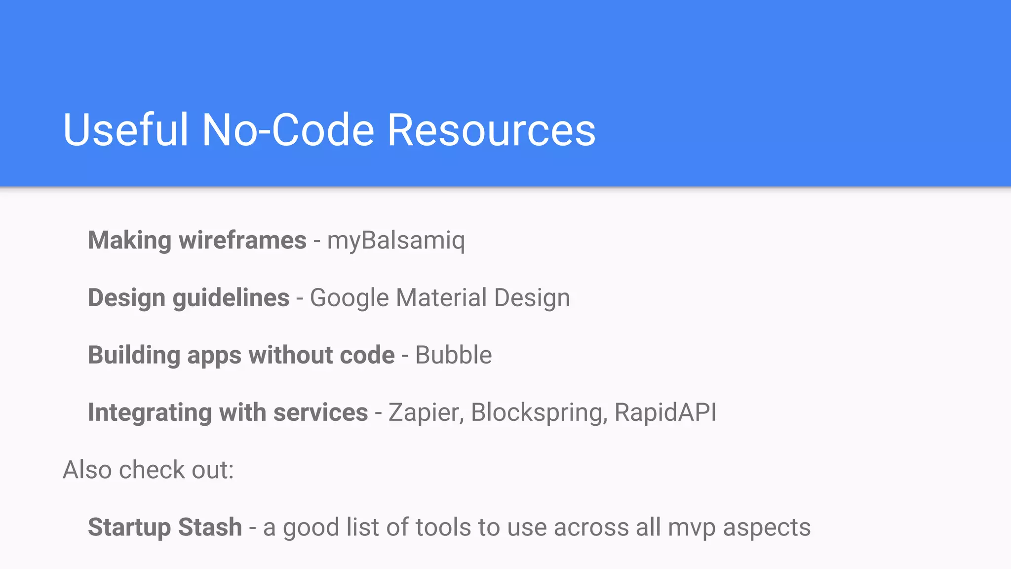 Useful No-Code Resources
Making wireframes - myBalsamiq
Design guidelines - Google Material Design
Building apps without code - Bubble
Integrating with services - Zapier, Blockspring, RapidAPI
Also check out:
Startup Stash - a good list of tools to use across all mvp aspects
 