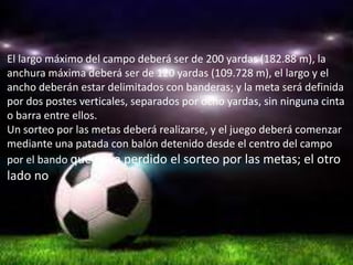 El largo máximo del campo deberá ser de 200 yardas (182.88 m), la
anchura máxima deberá ser de 120 yardas (109.728 m), el largo y el
ancho deberán estar delimitados con banderas; y la meta será definida
por dos postes verticales, separados por ocho yardas, sin ninguna cinta
o barra entre ellos.
Un sorteo por las metas deberá realizarse, y el juego deberá comenzar
mediante una patada con balón detenido desde el centro del campo
por el bando que haya perdido el sorteo por las metas; el otro
lado no
 
