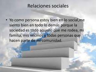 Relaciones sociales
• Yo como persona estoy bien en lo social,me
siento bien en todo lo demás porque la
sociedad es todo aquello que me rodea, mi
familia, mis vecinos y todas personas que
hacen parte de mi comunidad.
 