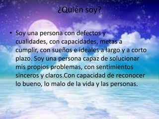 ¿Quién soy?
• Soy una persona con defectos y
cualidades, con capacidades, metas a
cumplir, con sueños e ideales a largo y a corto
plazo. Soy una persona capaz de solucionar
mis propios problemas, con sentimientos
sinceros y claros.Con capacidad de reconocer
lo bueno, lo malo de la vida y las personas.
 