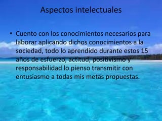 Aspectos intelectuales
• Cuento con los conocimientos necesarios para
laborar aplicando dichos conocimientos a la
sociedad, todo lo aprendido durante estos 15
años de esfuerzo, actitud, positivismo y
responsabilidad lo pienso transmitir con
entusiasmo a todas mis metas propuestas.
 