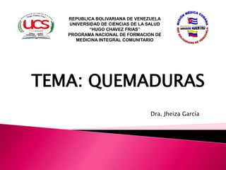 Dra. Jheiza García
REPUBLICA BOLIVARIANA DE VENEZUELA
UNIVERSIDAD DE CIENCIAS DE LA SALUD
“HUGO CHAVEZ FRIAS”
PROGRAMA NACIONAL DE FORMACION DE
MEDICINA INTEGRAL COMUNITARIO
TEMA: QUEMADURAS
 