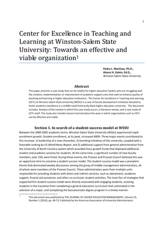 1



Center for Excellence in Teaching and
Learning at Winston-Salem State
University: Towards an effective and
viable organization1
                                                                             Pedro L. Martínez, Ph.D.,
                                                                             Alvaro H. Galvis, Ed.D.,
                                                                             Winston-Salem State University


                                                  Abstract
        This paper presents a case study that can be helpful for higher education leaders who are struggling with
        the creation, implementation, or improvement of academic support units that seek to enhance quality of
        teaching and learning in higher education institutions. The Center for Excellence in Teaching and Learning
        (CETL) at Winston-Salem State University (WSSU) is a case of faculty development initiatives devoted to
        foster academic excellence in a middle-sized historically black higher education university. The document
        includes: Analysis of the context in which this case study occurs, a literature review, and a case study of
        CETL itself. The study also includes lessons learned about the ways in which organizations such as CETL
        can be effective and viable.



             Section 1. In search of a student success model at WSSU
Between the 2000-2005 academic terms, Winston-Salem State University (WSSU) experienced rapid
enrollment growth. Student enrollment, at its peak, increased 400%. Three major events contributed to
this increase: 1) leadership of a new chancellor, 2) branding initiatives of the university, coupled with a
favorable ranking by US World News Report, and 3) additional support from general administration from
the University of North Carolina system which provided focus growth funds that deployed additional
student and academic services for students. At the same time, a significant number of new faculty
members, over 150, were hired. During these events, the Provost and Provost Council believed this was
an opportune time to conceive a student success model. The student success model was a prevalent
theme that dominated weekly discussions among the group of middle management administrators, all
of whom were members of the Provost Council. These administrators were from multiple units
responsible for providing students with direct and indirect services, such as advisement, academic
support, finacial aid assistance, and other co-curricular student activities. The main foci of strategies that
supported this student success model were directly associated with engaging students, assisting
students in the transition from completing a general education curriculum that culminated in the
selection of a major, and completing the baccalaureate degree program in a timely manner.
1
        This document was published by THE JOURNAL OF HIGHER EDUCATION MANAGEMENT, Volume 25,
        Number 1 (2010), pp. 40-73, Published by the American Association of University Administrators
 