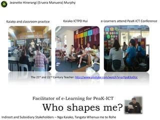 Jeanette Hinerangi (Eruera Manuera) Murphy




   Kaiako and classroom practice          Kaiako ICTPD Hui           e-Learners attend PeaK-ICT Conference




                   The 21st and 22nd Century Teacher: http://www.youtube.com/watch?v=pJYpsB3o0Uc




                    Facilitator of e-Learning for PeaK-ICT

                           Who shapes me?
Indirect and Subsidiary Stakeholders – Nga Kaiako, Tangata Whenua me te Rohe
 