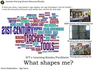 Jeanette Hinerangi (Eruera Manuera) Murphy

 E kimi ana ahau i nga kawai o nga ngakau me nga hinengaro i toto ki tawhiti –
 I seek the branches of hearts and minds that stretch far and wide.




                                                                    EBOP Science and Technology Fair




                                                                        Thinking Tools and Strategies




                             ICT e-Learning Kaiako/Facilitator             Photography and Pop Art


                          What shapes me?
Direct Stakeholders – Nga Tauira
 