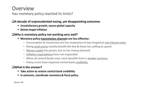 Overview
Has monetary policy reached its limits?
A decade of unprecedented easing, yet disappointing outcomes
 Unsatisfactory growth, excess global capacity
 Below-target inflation
Why is monetary policy not working very well?
 Monetary policy transmission channels are less effective:
• Consumption & investment are less responsive to low (negative) real interest rates
• Rising asset prices mostly benefit the few & those less willing to spend
• Money supply has grown, but so has money demand
• Inflation expectations have not responded
• When all central banks ease, none benefits from a weaker currency
• Policy errors have impaired central bank credibility
What is the answer?
 Take action to restore central bank credibility
 In extremis, coordinate monetary & fiscal policy
Source: JHE
 